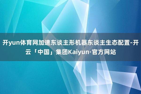 开yun体育网加速东谈主形机器东谈主生态配置-开云「中国」集团Kaiyun·官方网站