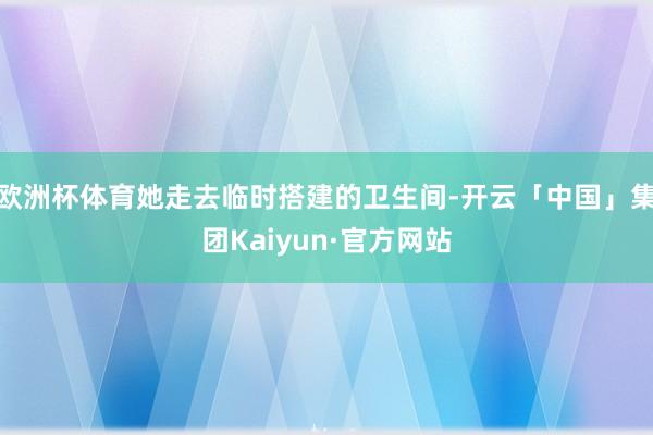 欧洲杯体育她走去临时搭建的卫生间-开云「中国」集团Kaiyun·官方网站