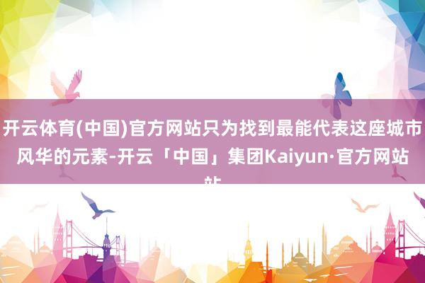开云体育(中国)官方网站只为找到最能代表这座城市风华的元素-开云「中国」集团Kaiyun·官方网站