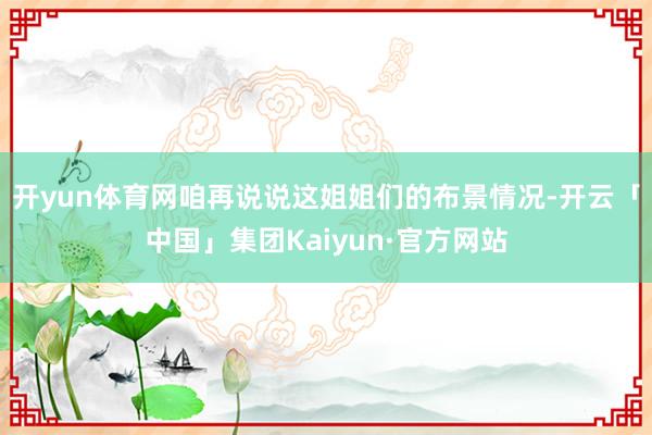 开yun体育网咱再说说这姐姐们的布景情况-开云「中国」集团Kaiyun·官方网站