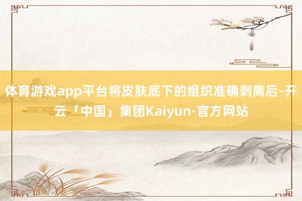 体育游戏app平台将皮肤底下的组织准确剥离后-开云「中国」集团Kaiyun·官方网站
