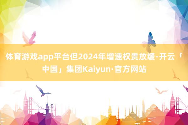 体育游戏app平台但2024年增速权贵放缓-开云「中国」集团Kaiyun·官方网站