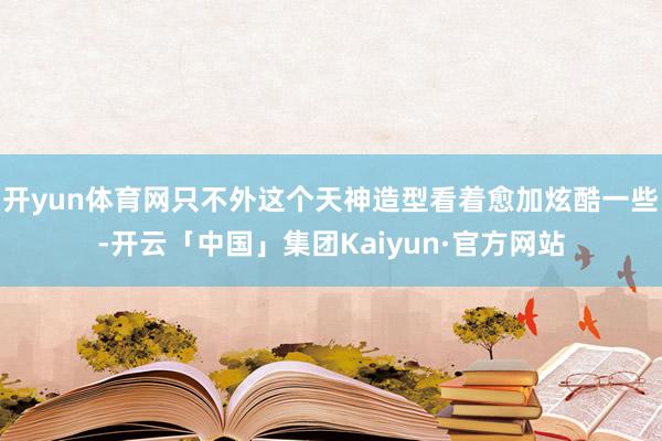 开yun体育网只不外这个天神造型看着愈加炫酷一些-开云「中国」集团Kaiyun·官方网站