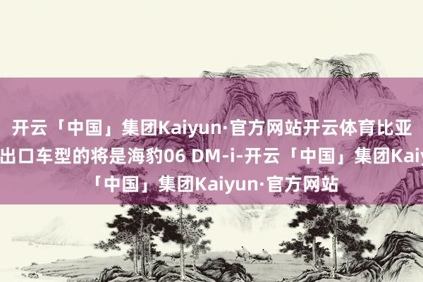 开云「中国」集团Kaiyun·官方网站开云体育比亚迪在泰国当先出口车型的将是海豹06 DM-i-开云「中国」集团Kaiyun·官方网站
