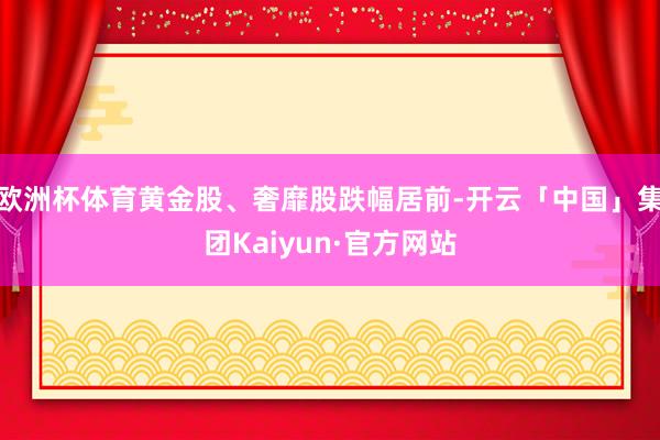 欧洲杯体育黄金股、奢靡股跌幅居前-开云「中国」集团Kaiyun·官方网站