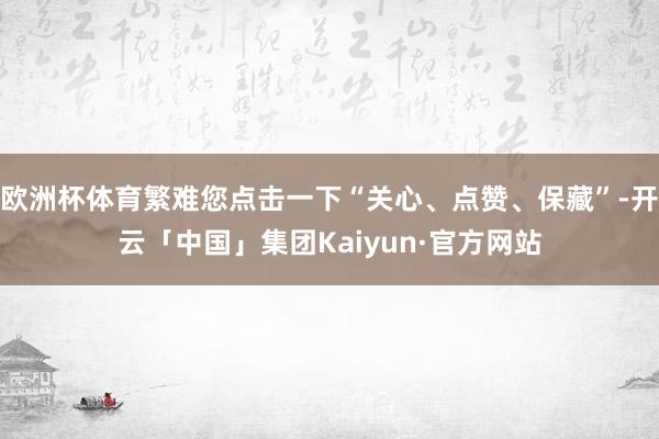 欧洲杯体育繁难您点击一下“关心、点赞、保藏”-开云「中国」集团Kaiyun·官方网站