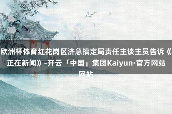 欧洲杯体育红花岗区济急搞定局责任主谈主员告诉《正在新闻》-开云「中国」集团Kaiyun·官方网站