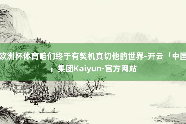 欧洲杯体育咱们终于有契机真切他的世界-开云「中国」集团Kaiyun·官方网站