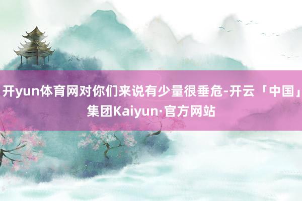 开yun体育网对你们来说有少量很垂危-开云「中国」集团Kaiyun·官方网站