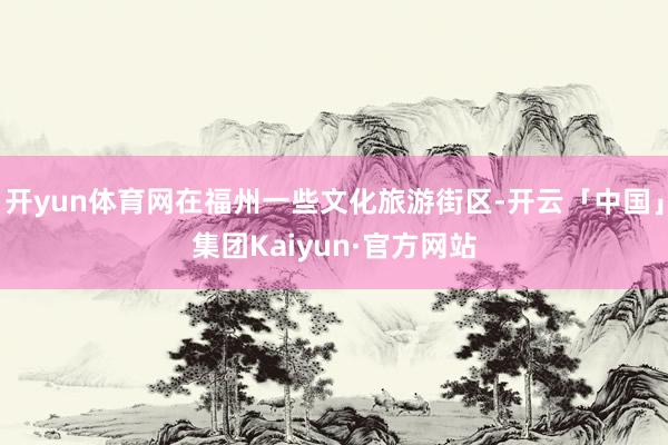 开yun体育网在福州一些文化旅游街区-开云「中国」集团Kaiyun·官方网站