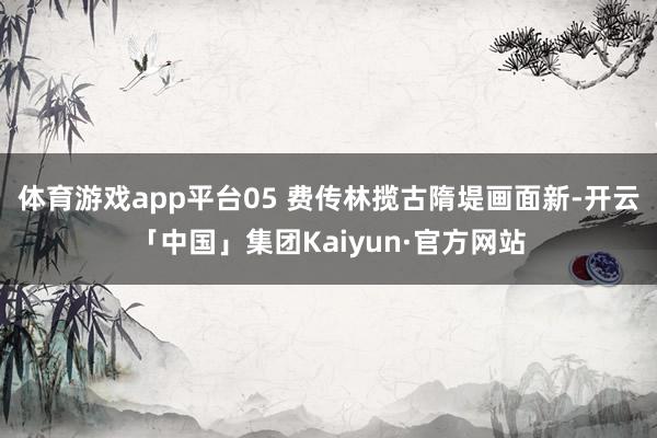 体育游戏app平台05 费传林揽古隋堤画面新-开云「中国」集团Kaiyun·官方网站
