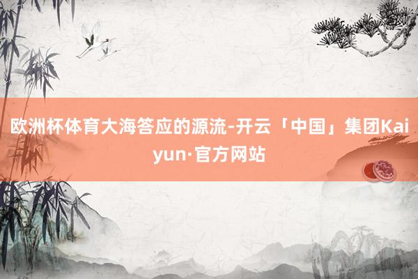 欧洲杯体育大海答应的源流-开云「中国」集团Kaiyun·官方网站