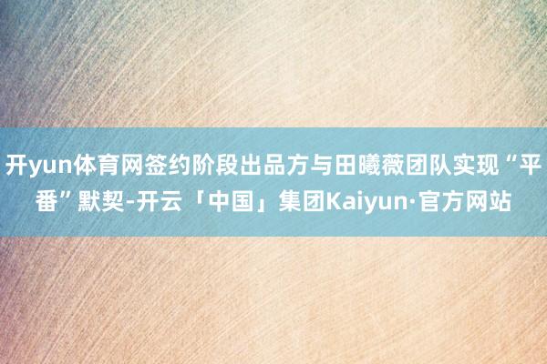 开yun体育网签约阶段出品方与田曦薇团队实现“平番”默契-开云「中国」集团Kaiyun·官方网站