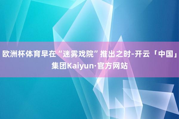 欧洲杯体育早在“迷雾戏院”推出之时-开云「中国」集团Kaiyun·官方网站
