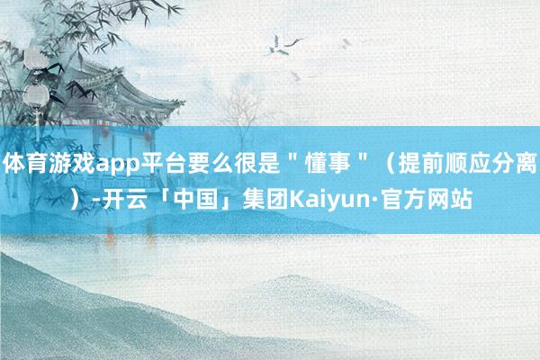 体育游戏app平台要么很是"懂事"(提前顺应分离)-开云「中国」集团Kaiyun·官方网站
