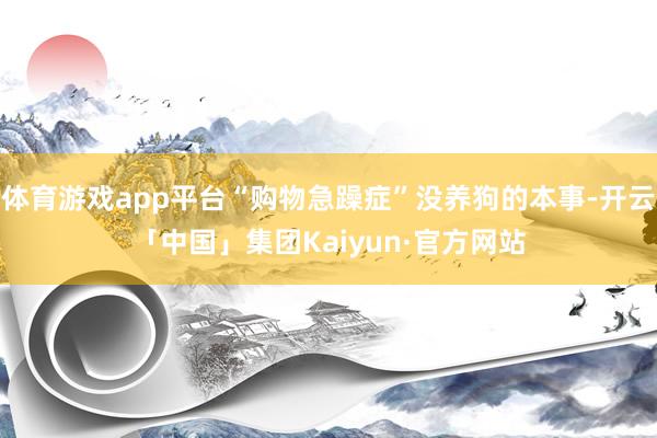 体育游戏app平台“购物急躁症”没养狗的本事-开云「中国」集团Kaiyun·官方网站