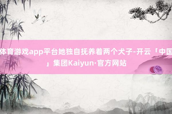 体育游戏app平台她独自抚养着两个犬子-开云「中国」集团Kaiyun·官方网站