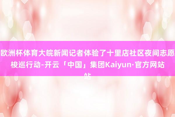 欧洲杯体育大皖新闻记者体验了十里店社区夜间志愿梭巡行动-开云「中国」集团Kaiyun·官方网站