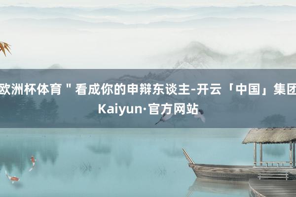 欧洲杯体育"看成你的申辩东谈主-开云「中国」集团Kaiyun·官方网站