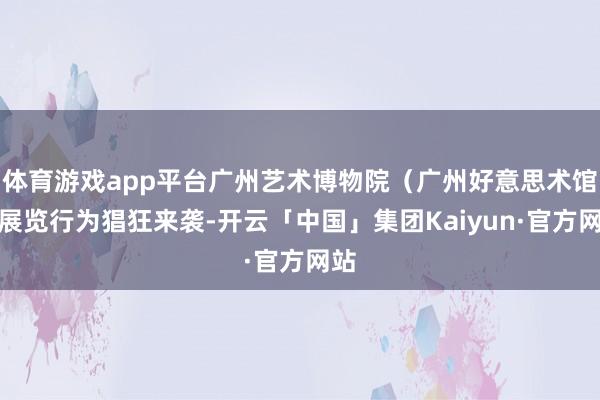 体育游戏app平台广州艺术博物院(广州好意思术馆)展览行为猖狂来袭-开云「中国」集团Kaiyun·官方网站