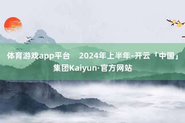 体育游戏app平台 2024年上半年-开云「中国」集团Kaiyun·官方网站