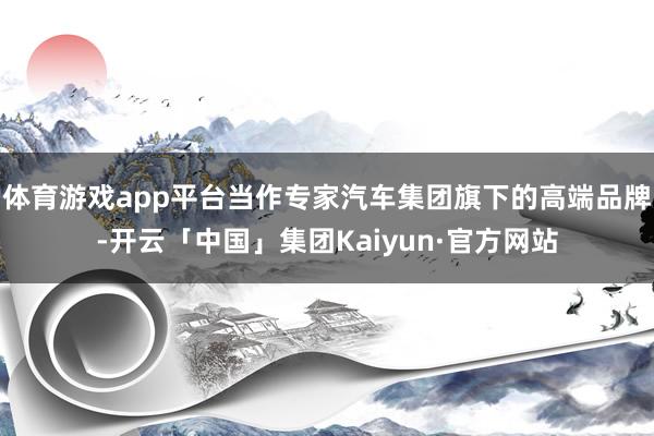 体育游戏app平台当作专家汽车集团旗下的高端品牌-开云「中国」集团Kaiyun·官方网站