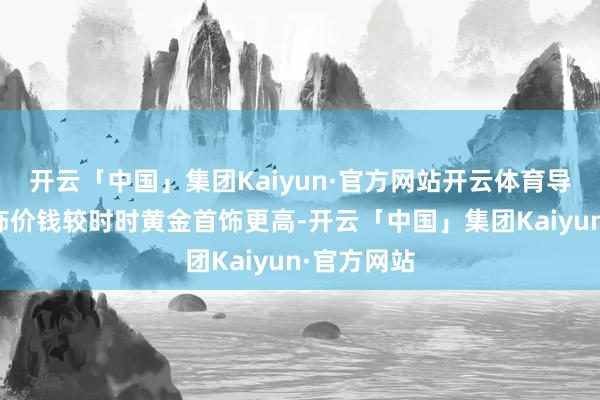 开云「中国」集团Kaiyun·官方网站开云体育导致整件首饰价钱较时时黄金首饰更高-开云「中国」集团Kaiyun·官方网站