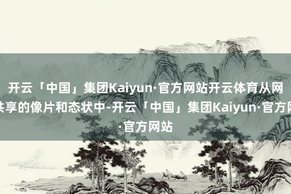开云「中国」集团Kaiyun·官方网站开云体育从网友共享的像片和态状中-开云「中国」集团Kaiyun·官方网站