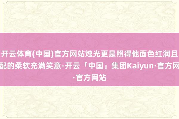 开云体育(中国)官方网站烛光更是照得他面色红润且相配的柔软充满笑意-开云「中国」集团Kaiyun·官方网站