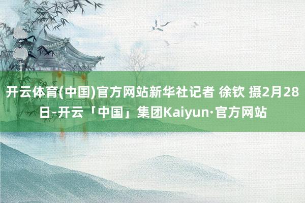 开云体育(中国)官方网站新华社记者 徐钦 摄2月28日-开云「中国」集团Kaiyun·官方网站