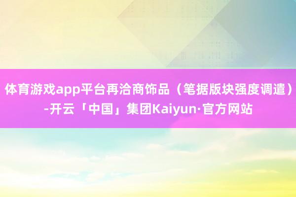 体育游戏app平台再洽商饰品（笔据版块强度调遣）-开云「中国」集团Kaiyun·官方网站