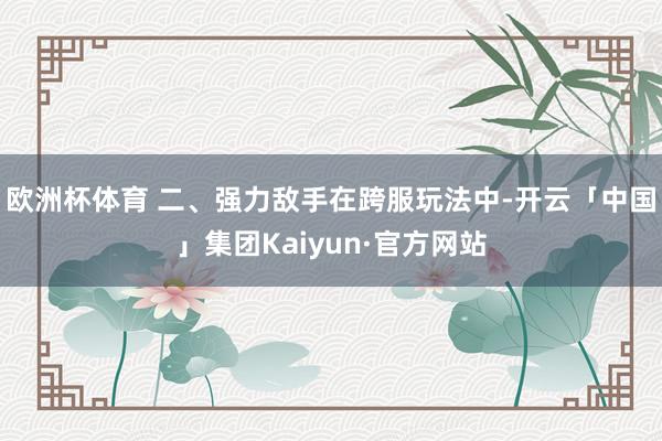 欧洲杯体育 二、强力敌手在跨服玩法中-开云「中国」集团Kaiyun·官方网站