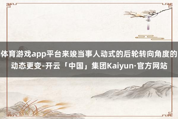 体育游戏app平台来竣当事人动式的后轮转向角度的动态更变-开云「中国」集团Kaiyun·官方网站