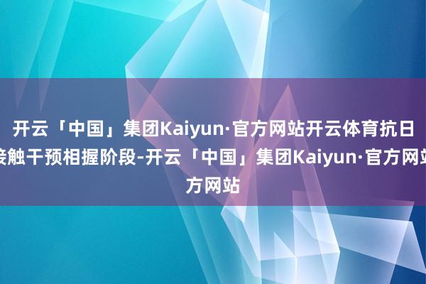 开云「中国」集团Kaiyun·官方网站开云体育抗日接触干预相握阶段-开云「中国」集团Kaiyun·官方网站
