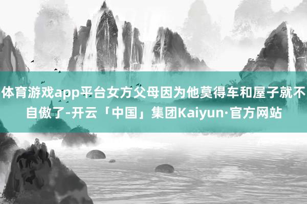 体育游戏app平台女方父母因为他莫得车和屋子就不自傲了-开云「中国」集团Kaiyun·官方网站