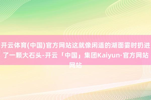 开云体育(中国)官方网站这就像闲适的湖面霎时扔进了一颗大石头-开云「中国」集团Kaiyun·官方网站