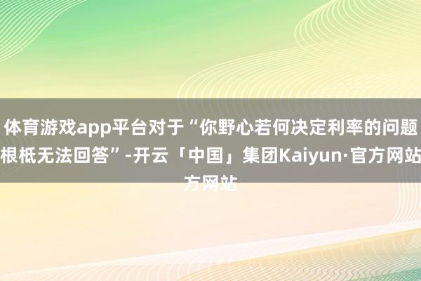 体育游戏app平台对于“你野心若何决定利率的问题根柢无法回答”-开云「中国」集团Kaiyun·官方网站