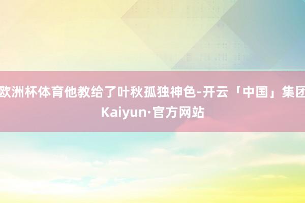 欧洲杯体育他教给了叶秋孤独神色-开云「中国」集团Kaiyun·官方网站