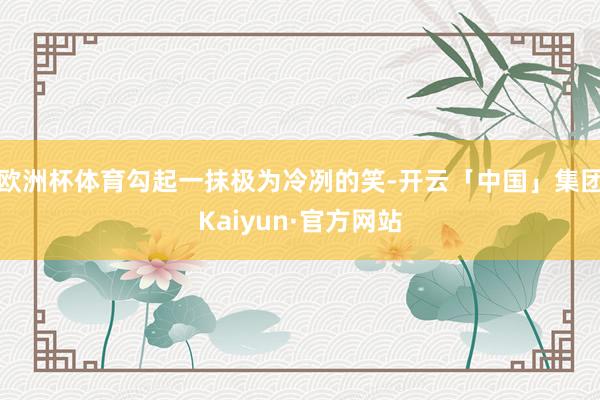 欧洲杯体育勾起一抹极为冷冽的笑-开云「中国」集团Kaiyun·官方网站