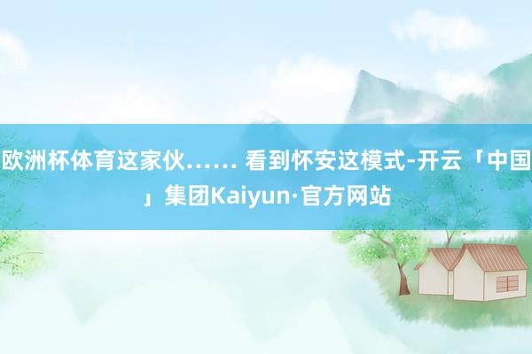 欧洲杯体育这家伙…… 看到怀安这模式-开云「中国」集团Kaiyun·官方网站