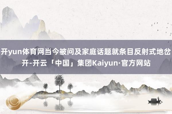 开yun体育网当今被问及家庭话题就条目反射式地岔开-开云「中国」集团Kaiyun·官方网站