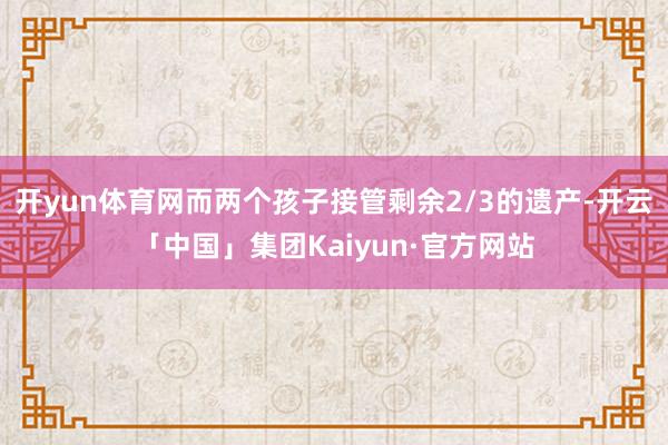 开yun体育网而两个孩子接管剩余2/3的遗产-开云「中国」集团Kaiyun·官方网站
