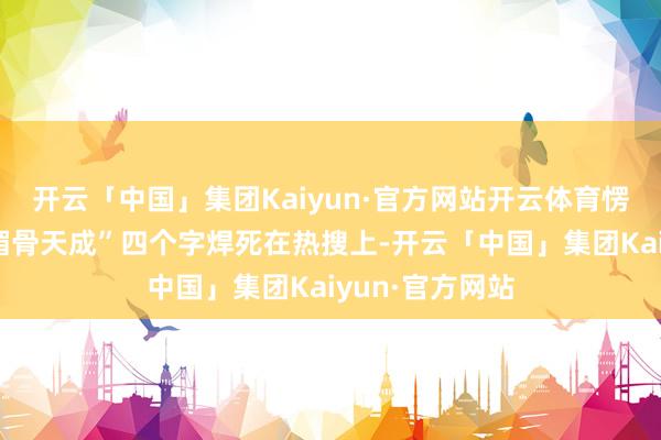 开云「中国」集团Kaiyun·官方网站开云体育愣是靠概念把“媚骨天成”四个字焊死在热搜上-开云「中国」集团Kaiyun·官方网站