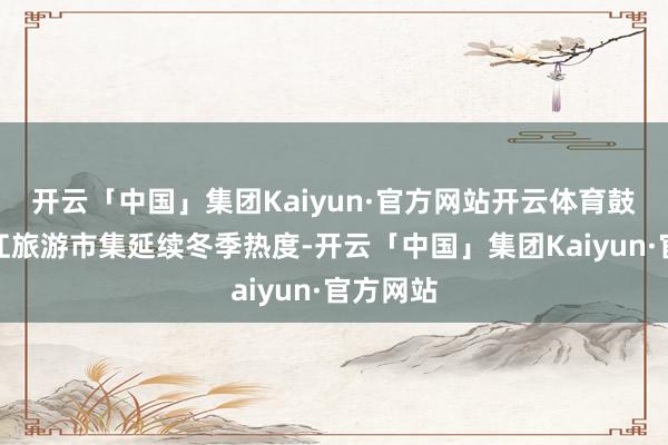 开云「中国」集团Kaiyun·官方网站开云体育鼓舞了龙江旅游市集延续冬季热度-开云「中国」集团Kaiyun·官方网站