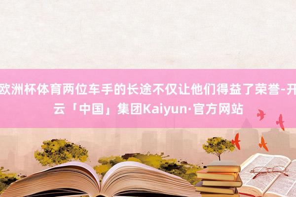 欧洲杯体育两位车手的长途不仅让他们得益了荣誉-开云「中国」集团Kaiyun·官方网站