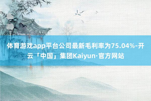 体育游戏app平台 公司最新毛利率为75.04%-开云「中国」集团Kaiyun·官方网站