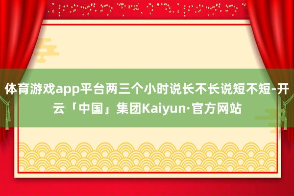 体育游戏app平台两三个小时说长不长说短不短-开云「中国」集团Kaiyun·官方网站