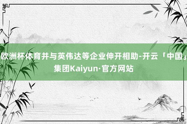 欧洲杯体育并与英伟达等企业伸开相助-开云「中国」集团Kaiyun·官方网站