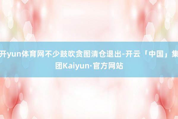 开yun体育网不少鼓吹贪图清仓退出-开云「中国」集团Kaiyun·官方网站