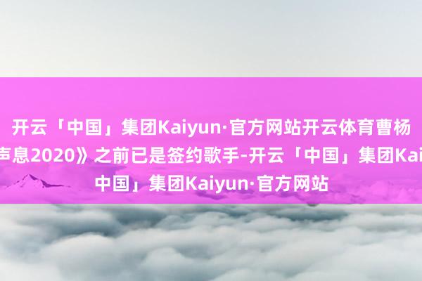 开云「中国」集团Kaiyun·官方网站开云体育曹杨参加《中国好声息2020》之前已是签约歌手-开云「中国」集团Kaiyun·官方网站
